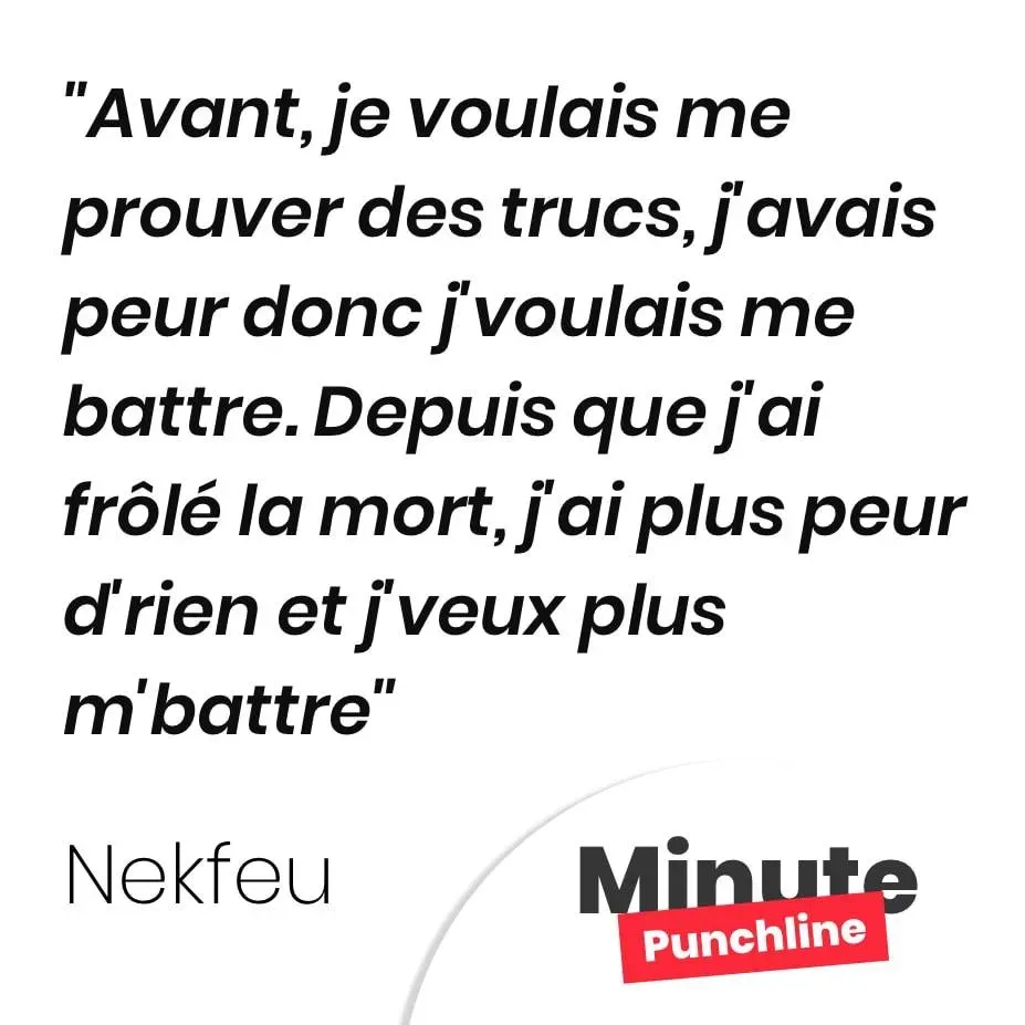 Avant, je voulais me prouver des trucs, j’avais peur donc j’voulais me battre. Depuis que j’ai frôlé la mort, j’ai plus peur d’rien et j’veux plus m’battre
