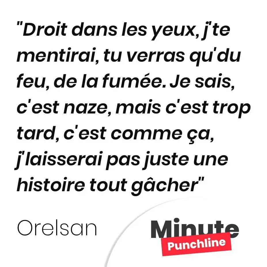 Droit dans les yeux, j’te mentirai, tu verras qu’du feu, de la fumée. Je sais, c’est naze, mais c’est trop tard, c’est comme ça, j’laisserai pas juste une histoire tout gâcher